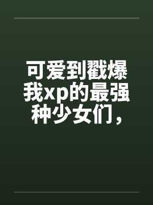 可爱到戳爆我xp的最强种少女们，邂逅了想要把他们全部占为己有的男主笔趣阁无弹窗