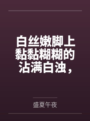 白丝嫩脚上黏黏糊糊的沾满白浊，遭受变态调教的大小姐无法反抗