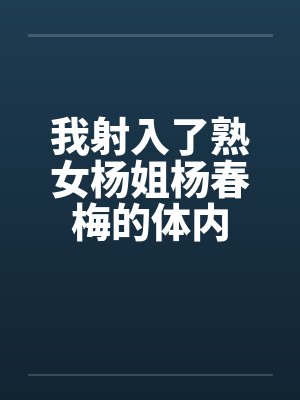 我射入了熟女杨姐杨春梅的体内