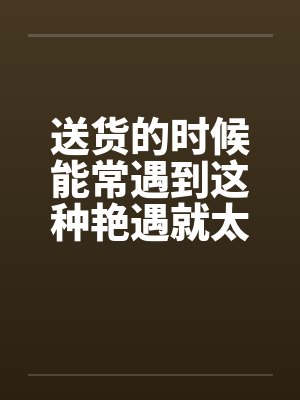送货的时候能常遇到这种艳遇就太好了