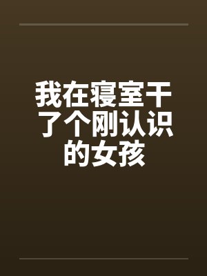 我在寝室干了个刚认识的女孩