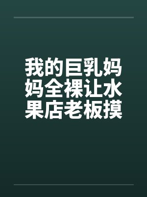我的巨乳妈妈全裸让水果店老板摸奶、亲奶头、亲屄、亲屁眼，还脱袜子送他撸管