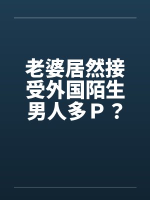 老婆居然接受外国陌生男人多Ｐ？（上）