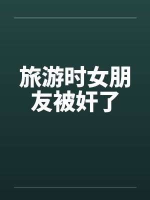 旅游时女朋友被奸了