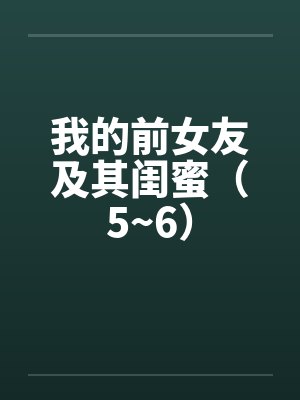 我的前女友及其闺蜜（5~6）