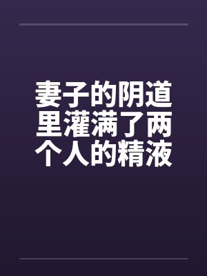 妻子的阴道里灌满了两个人的精液