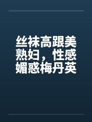 丝袜高跟美熟妇，性感媚惑梅丹英1-11章
