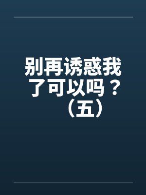别再诱惑我了可以吗？（五）