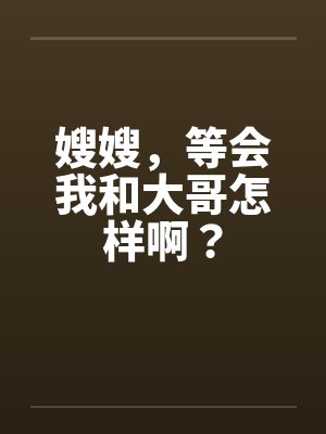 嫂嫂，等会我和大哥怎样啊？
