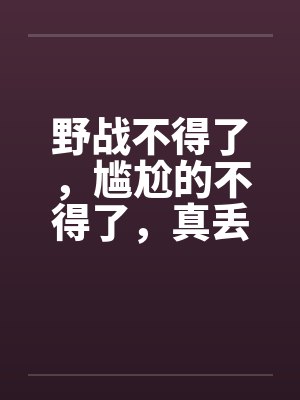 野战不得了，尴尬的不得了，真丢人啊